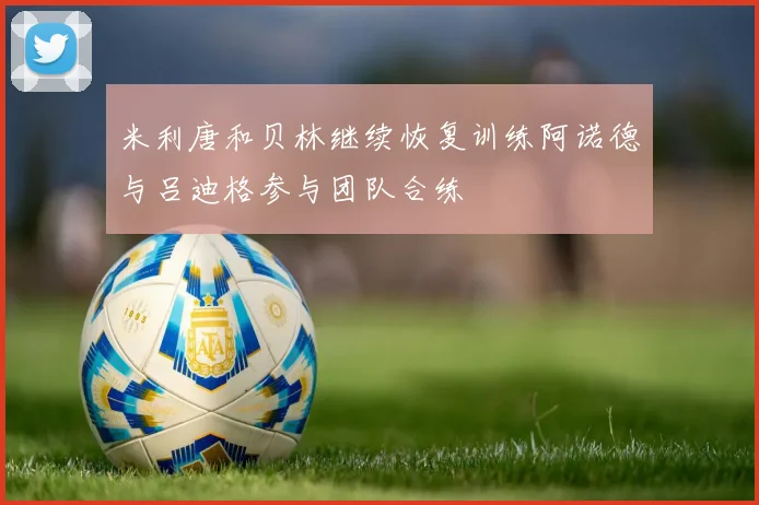 米利唐和贝林继续恢复训练阿诺德与吕迪格参与团队合练