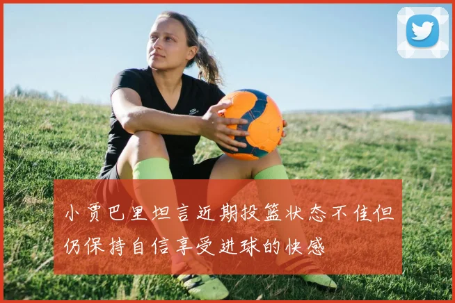 小贾巴里坦言近期投篮状态不佳但仍保持自信享受进球的快感