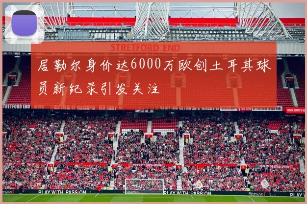 居勒尔身价达6000万欧创土耳其球员新纪录引发关注