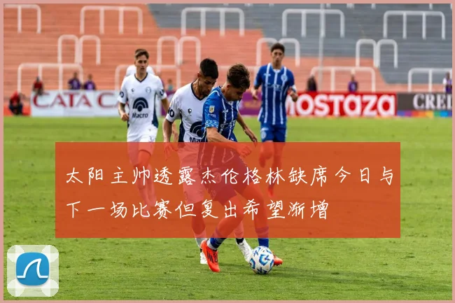 太阳主帅透露杰伦格林缺席今日与下一场比赛但复出希望渐增