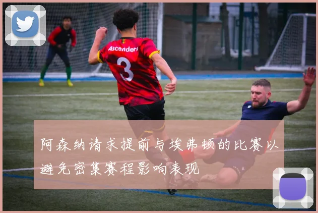 阿森纳请求提前与埃弗顿的比赛以避免密集赛程影响表现