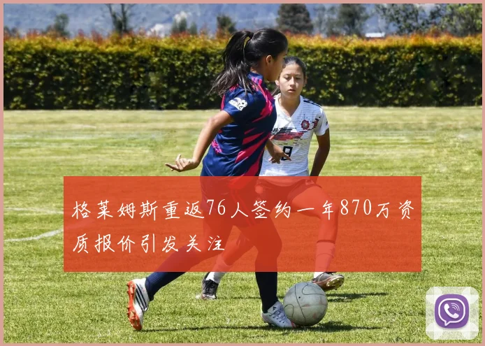 格莱姆斯重返76人签约一年870万资质报价引发关注