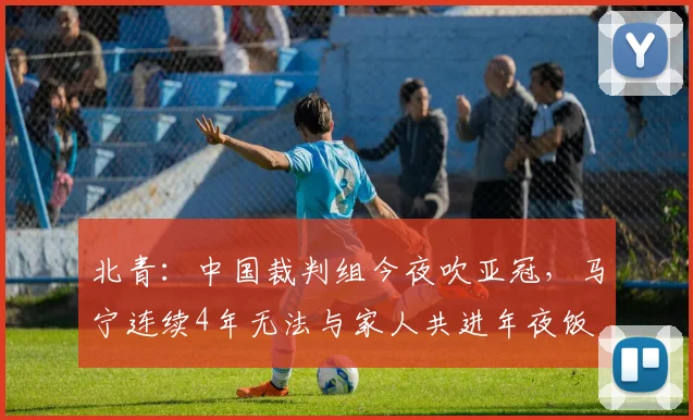 北青：中国裁判组今夜吹亚冠，马宁连续4年无法与家人共进年夜饭