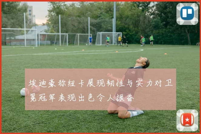 埃迪豪称纽卡展现韧性与实力对卫冕冠军表现出色令人振奋