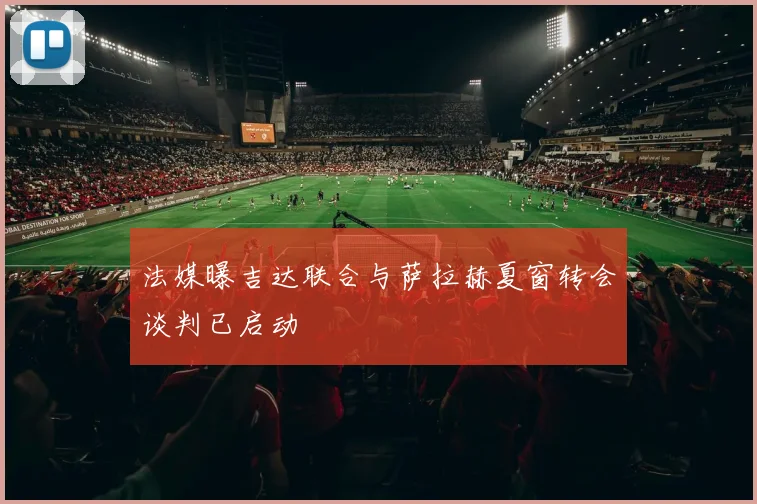 法媒曝吉达联合与萨拉赫夏窗转会谈判已启动