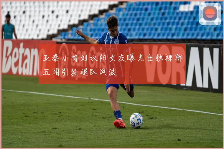 亚泰小将刘议阳女友曝光出轨裸聊丑闻引发退队风波