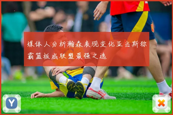媒体人分析瀚森表现变化亚当斯称霸篮板成联盟最强之选