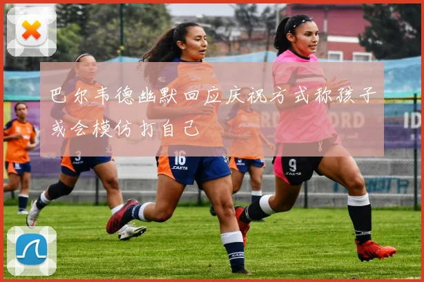 巴尔韦德幽默回应庆祝方式称孩子或会模仿打自己