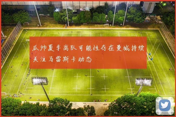 瓜帅夏季离队可能性存在曼城持续关注马雷斯卡动态