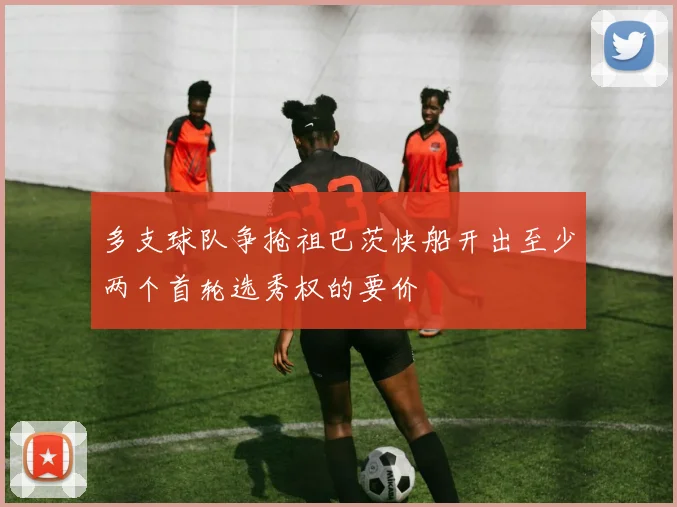 多支球队争抢祖巴茨快船开出至少两个首轮选秀权的要价