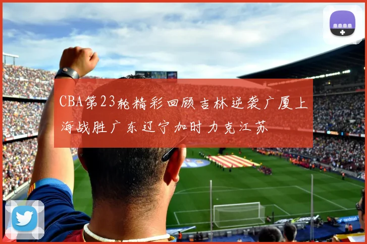 CBA第23轮精彩回顾吉林逆袭广厦上海战胜广东辽宁加时力克江苏