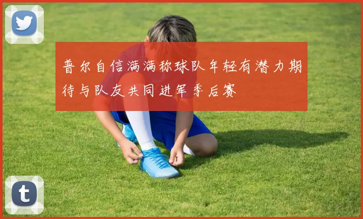 普尔自信满满称球队年轻有潜力期待与队友共同进军季后赛