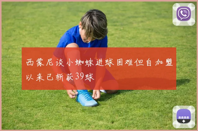 西蒙尼谈小蜘蛛进球困难但自加盟以来已斩获39球