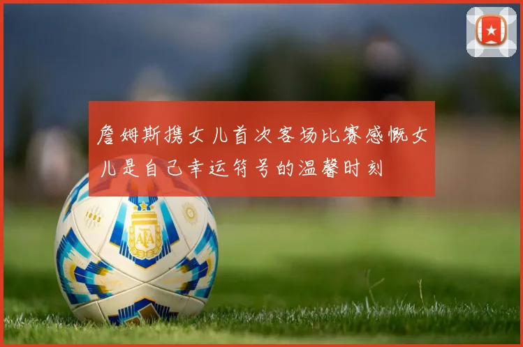 詹姆斯携女儿首次客场比赛感慨女儿是自己幸运符号的温馨时刻