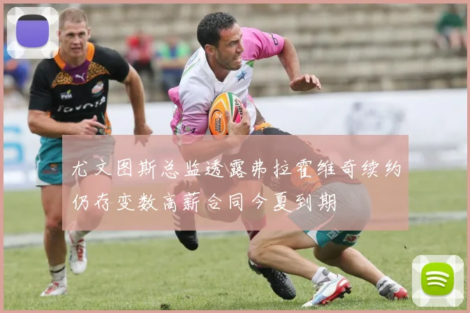 尤文图斯总监透露弗拉霍维奇续约仍存变数高薪合同今夏到期