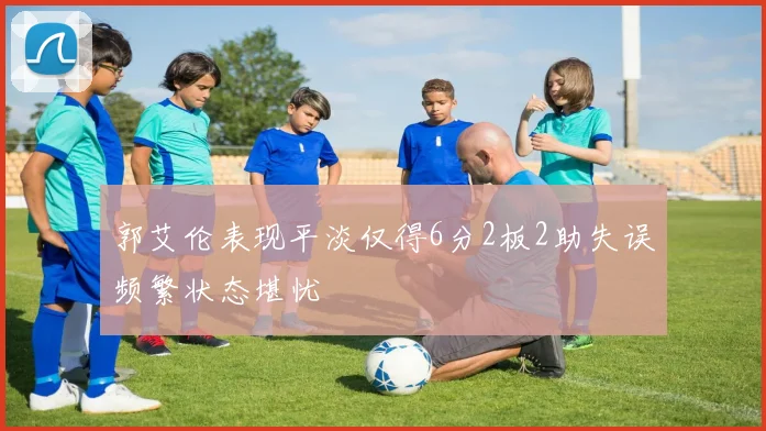 郭艾伦表现平淡仅得6分2板2助失误频繁状态堪忧