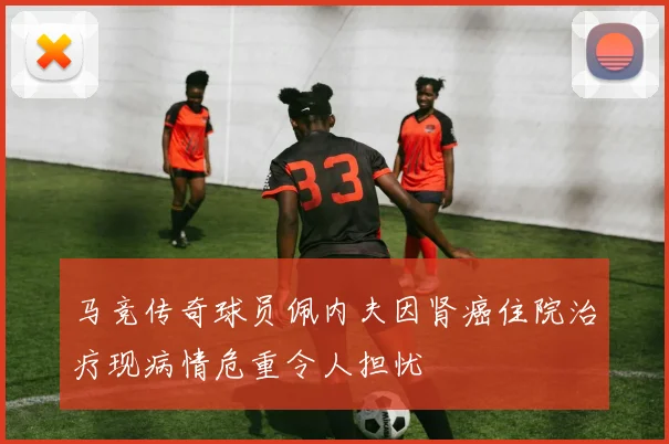 马竞传奇球员佩内夫因肾癌住院治疗现病情危重令人担忧