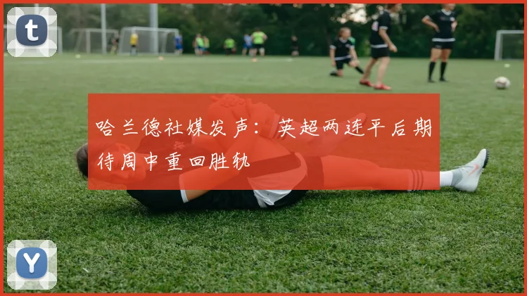 哈兰德社媒发声：英超两连平后期待周中重回胜轨