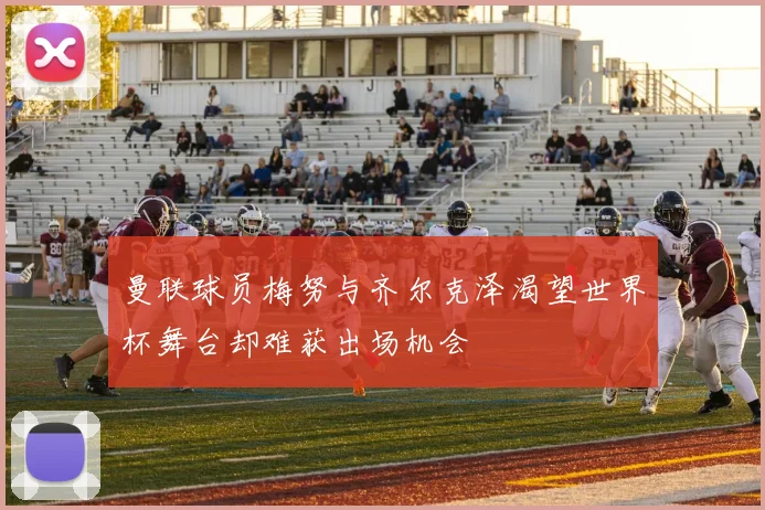 曼联球员梅努与齐尔克泽渴望世界杯舞台却难获出场机会